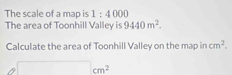 The scale of a map is 1:4000
The area of Toonhill Valley is 9440m^2. 
Calculate the area of Toonhill Valley on the map in cm^2.
□ cm^2