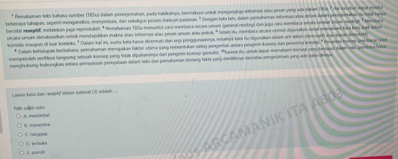 Perahaman teks bahasa sumber (TBSu) dalams penerjemahan, pada halikatnya, bermaksud untuk mengungkap informasi atau pesan yang ada dalam ilSu. " Hai teriebut dapat melaki
beberapa tahapan, seperti menganalisis, menyintesis, dan sekaligus proses mencan padanan. ² Dengan kata lain, daïam pemahaman informasi atau pesan dalam penenomahanitu tidak hanya
bersifat neseptif, melainkan juga reproduktif. * Pernahaman TBSu menuntut cara membaca secara umum (peneral reading) dan juga cara membaca secara cormal (claser mang). *Membaca
secara umum-dimakšudkan untuk mendapatkan makna atau informasi atau pesan umum atau pokok. º Selain itu, membaca secara cermat digunakan untak menahami kata kaïa, baik dalam
konteks maupun di luar konteks. ' Dalam Ihal ini, suatu kata harus dicermati dari segi penggunaannya, misalnya kata itu digunakan dalam arti teknis (denolatif) atau basən (konoat)
* Dalam kehidupan berbahosa, pemahaman merupakan faktor utama yang menentukan saing pengertian antara pengirim konsep dan penenia komep.' Penerma korsep (embacal tidak
memperoleh verifkasi langsung sebuah konsep yang tidak dipahaminya dari pengirim konsep (penufs). ''Karena itu, untuk dapat memahami konsep yang terdapsi dalam teks, pembara hara
menghubung-hubungkan antara pernyataan pernyataan dalam teks dan pemahaman tenang fakta yang dimilikinya dan/alau pengetahuan yang ada pada dirinya.
Lawan kata ıan reseptf dalam kalimat (3) adalah
Pwh saan sahc
A mendebat
A R CAMANIK ITA A80
B. menerima
C. tanggap
D. terbuka
6. pasrat