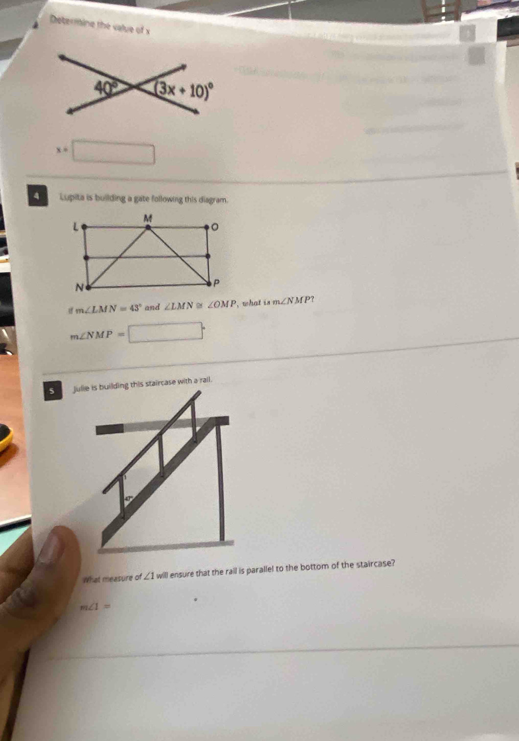 Determine the value of x
x=
4 Lupita is building a gate following this diagram.
m∠ LMN=43° and ∠ LMN≌ ∠ OMP , what is m∠ NMP?
m∠ NMP=□°
Julie is building this staircase with a rail.
What measure of ∠ 1w ll ensure that the rail is parallel to the bottom of the staircase?
m∠ 1=