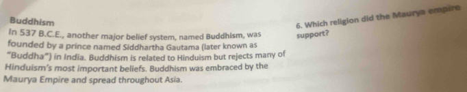 Buddhism 
6. Which religion did the Maurya empire 
In 537 B.C.E., another major belief system, named Buddhism, was support? 
founded by a prince named Siddhartha Gautama (later known as 
“Buddha”) in India. Buddhism is related to Hinduism but rejects many of 
Hinduism’s most important beliefs. Buddhism was embraced by the 
Maurya Empire and spread throughout Asia.