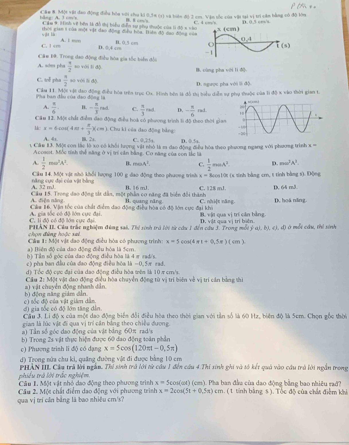 Một vật đao động điều hòa với chu kỉ 0,5π (s) và biên đô 2 cm. Văn tốc của vật tại vị trí cân bằng có độ lớn
bằng: A. 3 cm/s. B. 8 cm/s.
C. 4 cm/s. D. 0,5 cm/s.
Câu 9. Hình vẽ bên là đồ thị biểu diễn sự phụ thuộc của li độ x vào
thời gian t của một vật dao động điều hòa. Biên độ dao động của
vật là:
A. l mm B. 0,5 cm
C. l cm D. 0,4 cm
Câu 10. Trong dao động điều hòa gia tốc biến đổi
A. sớm pha  π /2  so với li độ.
B. cùng pha với li độ.
C. trễ pha  π /2  so với li độ
D. ngược pha với li độ.
Cầu 11. Một vật dao động điều hòa trên trục Ox. Hình bên là đồ thị biểu diễn sự phụ thuộc của li độ x vào thời gian t.
Pha ban đầu của dao động là
A.  π /6 · B. - π /3 rad. C.  π /3 rad D. - π /6  rad.
Cầu 12. Một chất điểm dao động điều hoà có phương trình li độ theo thời gian
là: x=6cos (4π t+ π /3 )(cm). Chu kì của dao động bằng:
A. 4s. B. 2s. C. 0,25s. D. 0.5s.
A Cầu 13. Một con lắc lò xo có khối lượng vật nhỏ là m dao động điều hòa theo phương ngang với phương trình x=
Acosot. Mốc tính thế năng ở vị trí cân bằng. Cơ năng của con lắc là
A.  1/2 momega^2A^2.  1/2 momega A^2.
B. momega A^2. C. D. momega^2A^2.
Câu 14. Một vật nhỏ khối lượng 100 g dao động theo phương trình x= * 8cos10t (x tính bằng cm, t tính bằng s). Động
năng cực đại của vật bằng
A. 32 mJ. B. 16 mJ. C. 128 mJ. D. 64 mJ.
Cầu 15. Trong dao động tắt dần, một phần cơ năng đã biến đổi thành
A. điện năng. B. quang năng C. nhiệt năng. D. hoá năng,
Câu 16. Vận tốc của chất điểm dao động điều hòa có độ lớn cực đại khi
A. gia tốc có độ lớn cực đại. B. vật qua vị trí cân bằng.
C. li độ có độ lớn cực đại. D. vật qua vị trí biên.
PHẢN II. Câu trắc nghiệm đúng sai. Thí sinh trả lời từ câu 1 đến câu 3. Trong mỗi dot ya),b),c) , d) ở mỗi câu, thí sinh
chọn đủng hoặc sai.
Cầu 1: Một vật dao động điều hòa có phương trình: x=5cos (4π t+0,5π )(cm).
a) Biên độ của dao động điều hòa là 5cm.
b) Tần số góc của dao động điều hòa là 4 π rad/s.
c) pha ban đầu của dao động điều hòa là −0,5π rad.
d) Tốc độ cực đại của dao động điều hòa trên là 10 π cm/s.
Câu 2: Một vật dao động điều hòa chuyền động từ vị trí biên về vị trí cân bằng thì
a) vật chuyển động nhanh dần.
b) động năng giảm dần.
c) tốc độ của vật giảm dần.
d) gia tốc có độ lớn tăng dần.
Cầu 3. Li độ x của một dao động biến đổi điều hòa theo thời gian với tần số là 60 Hz, biên độ là 5cm. Chọn gốc thời
gian là lúc vật đi qua vị trí cân bằng theo chiều dương.
a) Tần số góc dao động của vật bằng 60π rad/s
b) Trong 2s vật thực hiện được 60 dao động toàn phần
c) Phương trình li độ có dạng x=5cos (120π t-0,5π )
d) Trong nửa chu kì, quãng đường vật đi được bằng 10 cm
PHÀN III. Câu trã lời ngắn. Thí sinh trả lời từ cầu 1 đến câu 4.Thí sinh ghi và tô kết quả vào câu trả lời ngắn trong
phiếu trả lời trắc nghiệm.
Câu 1. Một vật nhỏ dao động theo phương trình x=5cos (omega t) (cm (). Pha ban đầu của dao động bằng bao nhiêu rad?
Câu 2. Một chất điểm dao động với phương trình x=2cos (5t+0,5π ) cm. ( t tính bằng s ). Tốc độ của chất điểm khi
qua vị trí cân bằng là bao nhiêu cm/s?