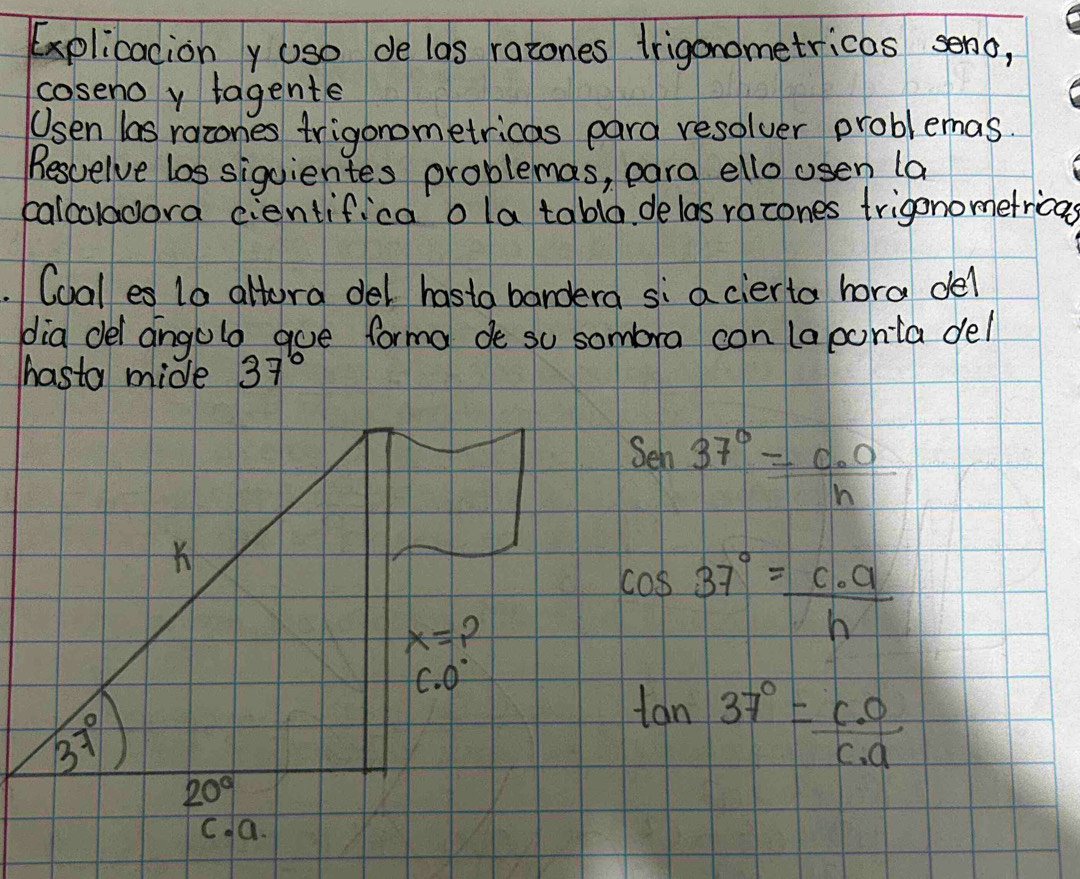 Explicaciony uso de las ratones trigonometricos seno,
coseno y tagente
Usen las racones trigonometricas pard resolver problemas.
Besuelve los siguientes problemas, para ello osen (a
calcoladora cientifica o latabla delas racones trigonometrica
Coales 10 altora del hasta bandera si a cierta hora del
dia dei angolo goe forma de su sombora con (aponta del
hasta mide 37°
14 37°=frac C_0n
cos 37°= c· a/h 
tan 37°= c· o/c· a 