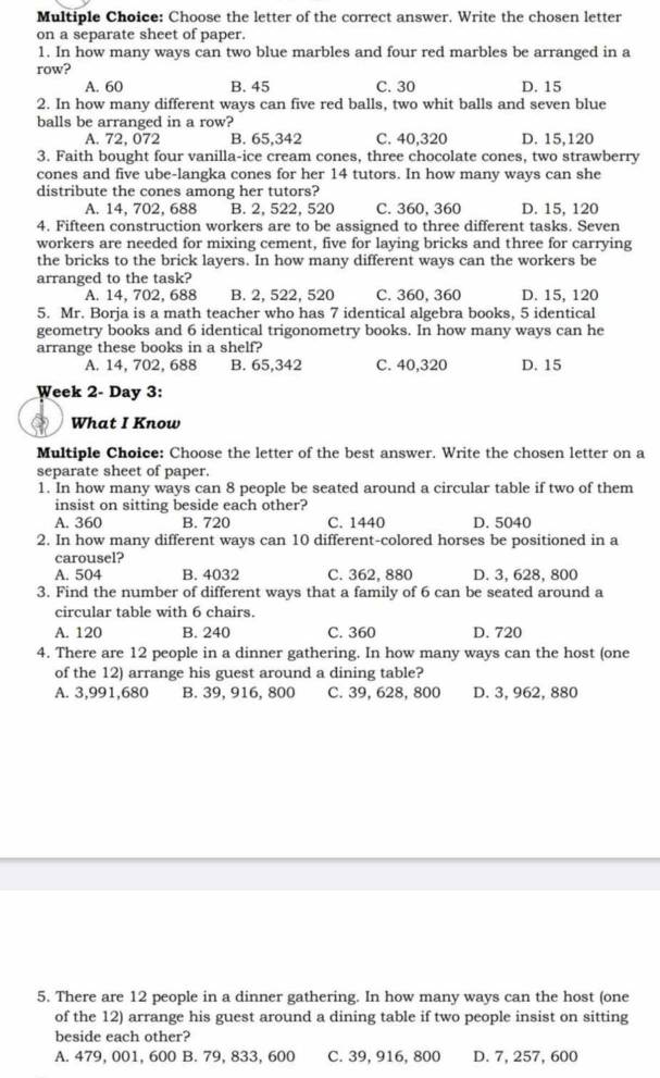 Choose the letter of the correct answer. Write the chosen letter
on a separate sheet of paper.
1. In how many ways can two blue marbles and four red marbles be arranged in a
row?
A. 60 B. 45 C. 30 D. 15
2. In how many different ways can five red balls, two whit balls and seven blue
balls be arranged in a row?
A. 72, 072 B. 65,342 C. 40,320 D. 15,120
3. Faith bought four vanilla-ice cream cones, three chocolate cones, two strawberry
cones and five ube-langka cones for her 14 tutors. In how many ways can she
distribute the cones among her tutors? C. 360, 360 D. 15, 120
A. 14, 702, 688 B. 2, 522, 520
4. Fifteen construction workers are to be assigned to three different tasks. Seven
workers are needed for mixing cement, five for laying bricks and three for carrying
the bricks to the brick layers. In how many different ways can the workers be
arranged to the task?
A. 14, 702, 688 B. 2, 522, 520 C. 360, 360 D. 15, 120
5. Mr. Borja is a math teacher who has 7 identical algebra books, 5 identical
geometry books and 6 identical trigonometry books. In how many ways can he
arrange these books in a shelf?
A. 14, 702, 688 B. 65,342 C. 40,320 D. 15
Week 2- Day 3:
What I Know
Multiple Choice: Choose the letter of the best answer. Write the chosen letter on a
separate sheet of paper.
1. In how many ways can 8 people be seated around a circular table if two of them
insist on sitting beside each other?
A. 360 B. 720 C. 1440 D. 5040
2. In how many different ways can 10 different-colored horses be positioned in a
carousel?
A. 504 B. 4032 C. 362, 880 D. 3, 628, 800
3. Find the number of different ways that a family of 6 can be seated around a
circular table with 6 chairs.
A. 120 B. 240 C. 360 D. 720
4. There are 12 people in a dinner gathering. In how many ways can the host (one
of the 12) arrange his guest around a dining table?
A. 3,991,680 B. 39, 916, 800 C. 39, 628, 800 D. 3, 962, 880
5. There are 12 people in a dinner gathering. In how many ways can the host (one
of the 12) arrange his guest around a dining table if two people insist on sitting
beside each other?
A. 479, 001, 600 B. 79, 833, 600 C. 39, 916, 800 D. 7, 257, 600