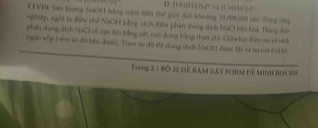 D. [Mn(H₃O)c] cà [Cu(H:O)s] °
TTVIa sản krong NaOH bàng năm tiên thế giới đất khoàng 31.001000 tân: Trong công
nghiệp, ngời ta điều chế NaO) bằng cách điện phân dung dịch NaCI bầu hoà. Thùng diễn
phần dung dịch NaCI có cực âm bằng sắt cực dong bằng than chi. Giữa lu điện cực có vách
ngần vếp (như số đã bên dưới). Then sơ đô thì dung dịch NaOH được lấy ra tại vủa ở vi ti
T ráng 2 1 bộ 25 đề bám sát form đề minh ho 2025