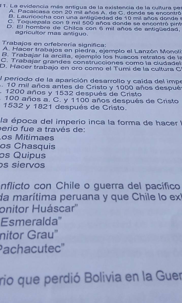 La evidencia más antigua de la existencia de la cultura per
A. Pacaicasa con 20 mil años A. de C. donde se encontró
B. Lauricocha con una antigüedad de 10 mil años donde s
C. Toquepala con 9 mil 500 años donde se encontró pintr
D. El hombre de Chilca con 6 mil años de antigüedad,
agricultor mas antiguo.
Trabajos en orfebrería significa:
A. Hacer trabajos en piedra, ejemplo el Lanzón Monolí
B. Trabajar la arcilla, ejemplo Íos huacos retratos de la
C. Trabajar grandes construcciones como la ciudadel
D. Hacer trabajo en oro como el Tumi de la cultura C
El periodo de la aparición desarrollo y caída del impe
. 10 mil años antes de Cristo y 1000 años despué
1 1200 años y 1532 después de Cristo
. 100 años a. C. y 1100 años después de Cristo
1532 y 1821 después de Cristo.
la época del imperio inca la forma de hacer I
perio fue a través de:
os Mitimaes
os Chasquis
os Quipus
os siervos
inflicto con Chile o guerra del pacífico
da marítima peruana y que Chile lo exl
onitor Huáscar''
Esmeralda''
nitor Grau"
Pachacutec''
rio que perdió Bolivia en la Guer