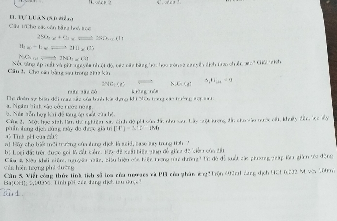 B. cách 2. C. cách 3.
1、 rvLU_△ N (5,0 điểm)
Câu 1/Cho các cần bằng hoá học:
2SO_2(g)+O_2(g)leftharpoons 2SO_3(g)(l)
H_2(g)+I_2(g)leftharpoons 2HI_(g)(2)
N_2O_4(g)leftharpoons 2NO_2(g)(3)
Nếu tăng áp suất và giữ nguyên nhiệt độ, các cân bằng hóa học trên sẽ chuyển địch theo chiều nào? Giải thích.
Câu 2. Cho cân bằng sau trong bình kín:
2NO_2(g) N_2O_4(g) △ _1H_(2n)^n<0</tex>
màu nâu đò khōng màu
Dự đoán sự biển đổi màu sắc của bình kín đựng khí NO_2 trong các trường hợp sau:
a. Ngâm bình vào cốc nước nóng.
b. Nén hỗn hợp khí để tăng áp suất của hệ.
Câu 3. Một học sinh làm thí nghiệm xác định độ pH của đất như sau: Lây một lượng đất cho vào nước cất, khuẩy đều, lọc lấy
phần dung dịch dùng máy đo được giả trị [H^+]=3.10^(-11)(M)
a) Tính pH của đất?
a) Hãy cho biết môi trường của dung dịch là acid, base hay trung tính. ?
b) Loại đất trên được gọi là đất kiểm. Hãy đề xuất biện pháp để giảm độ kiểm của đất.
Câu 4. Nêu khái niệm, nguyên nhân, biểu hiện của hiện tượng phủ dưỡng? Từ đó đề xuất các phương pháp làm giảm tác động
của hiện tượng phủ dưỡng.
Câu 5. Viết công thức tính tích số ion của nuwocs và PH của phản ứng?Trộn 400ml dung dịch HCl 0,002 M với 100m
Ba(OH)₂ 0,003M. Tính pH của dung dịch thu được?