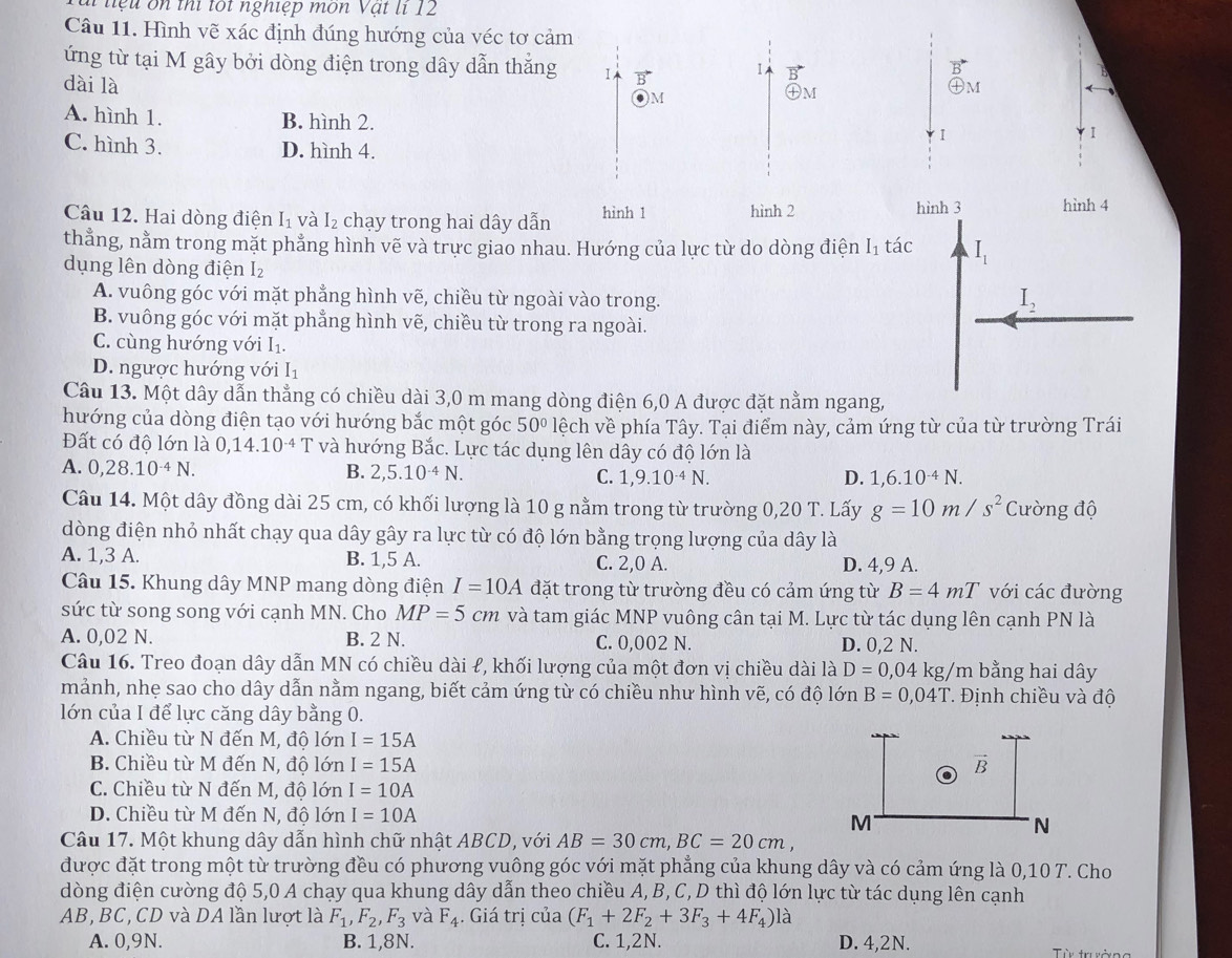 liệ u  on thi tốt nghiệp mon Vật li 12
Câu 11. Hình vẽ xác định đúng hướng của véc tơ cảm
ứng từ tại M gây bởi dòng điện trong dây dẫn thắng 1
1
dài là )M
㊉m
M
A. hình 1. B. hình 2.
I
1
C. hình 3. D. hình 4.
Câu 12. Hai dòng điện I_1 và I_2 chạy trong hai dây dẫn hình 1 hình 2
hình 3 hình 4
thẳng, nằm trong mặt phẳng hình vẽ và trực giao nhau. Hướng của lực từ do dòng điện I1 tác I_1
dụng lên dòng điện I₂
A. vuông góc với mặt phẳng hình vẽ, chiều từ ngoài vào trong.
I_2
B. vuông góc với mặt phẳng hình vẽ, chiều từ trong ra ngoài.
C. cùng hướng với I_1
D. ngược hướng với I_1
Câu 13. Một dây dẫn thẳng có chiều dài 3,0 m mang dòng điện 6,0 A được đặt nằm ngang,
hướng của dòng điện tạo với hướng bắc một góc 50° lệch về phía Tây. Tại điểm này, cảm ứng từ của từ trường Trái
Đất có độ lớn là 0,14.10^(-4) T và hướng Bắc. Lực tác dụng lên dây có độ lớn là
A. 0,28.10^(-4)N.
B. 2,5.10^(-4)N. C. 1,9.10^(-4)N. D. 1,6.10^(-4)N.
Câu 14. Một dây đồng dài 25 cm, có khối lượng là 10 g nằm trong từ trường 0,20 T. Lấy g=10m/s^2 Cường độ
dòng điện nhỏ nhất chạy qua dây gây ra lực từ có độ lớn bằng trọng lượng của dây là
A. 1,3 A. B. 1,5 A. C. 2,0 A. D. 4,9 A.
Câu 15. Khung dây MNP mang dòng điện I=10A đặt trong từ trường đều có cảm ứng từ B=4mT với các đường
sức từ song song với cạnh MN. Cho MP=5cm và tam giác MNP vuông cân tại M. Lực từ tác dụng lên cạnh PN là
A. 0,02 N. B. 2 N. C. 0,002 N. D. 0,2 N.
Câu 16. Treo đoạn dây dẫn MN có chiều dài ℓ, khối lượng của một đơn vị chiều dài là D=0,04kg/m bằng hai dây
mảnh, nhẹ sao cho dây dẫn nằm ngang, biết cảm ứng từ có chiều như hình vẽ, có độ lớn B=0,04T. Định chiều và độ
lớn của I để lực căng dây bằng 0.
A. Chiều từ N đến M, độ lớn I=15A
B. Chiều từ M đến N, độ lớn I=15A vector B
C. Chiều từ N đến M, độ lớn I=10A
D. Chiều từ M đến N, độ lớn I=10A
M
N
Câu 17. Một khung dây dẫn hình chữ nhật ABCD, với AB=30cm,BC=20cm,
được đặt trong một từ trường đều có phương vuông góc với mặt phẳng của khung dây và có cảm ứng là 0,10 T. Cho
dòng điện cường độ 5,0 A chạy qua khung dây dẫn theo chiều A, B, C, D thì độ lớn lực từ tác dụng lên cạnh
AB, BC, CD và DA lần lượt là F_1,F_2,F_3 và F_4. Giá trị của (F_1+2F_2+3F_3+4F_4) là
A. 0,9N. B. 1,8N. C. 1,2N. D. 4,2N.  Từy trsởng