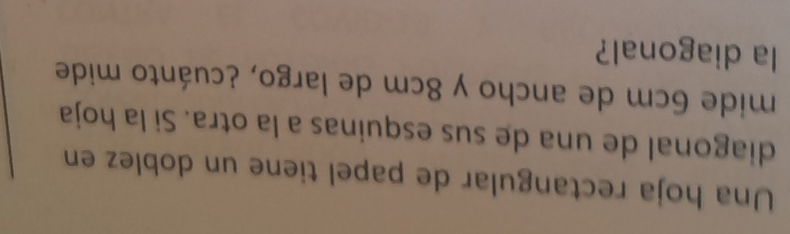 Una hoja rectangular de papel tiene un doblez en 
diagonal de una de sus esquinas a la otra. Si la hoja 
mide 6cm de ancho y 8cm de largo, ¿cuánto mide 
la diagonal?