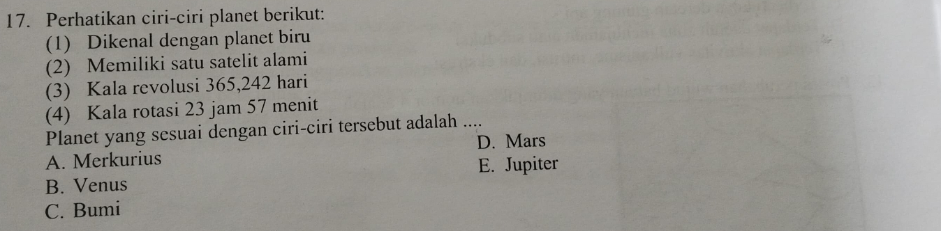 Perhatikan ciri-ciri planet berikut:
(1) Dikenal dengan planet biru
(2) Memiliki satu satelit alami
(3) Kala revolusi 365, 242 hari
(4) Kala rotasi 23 jam 57 menit
Planet yang sesuai dengan ciri-ciri tersebut adalah ....
D. Mars
A. Merkurius
E. Jupiter
B. Venus
C. Bumi