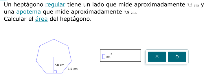 Un heptágono regular tiene un lado que mide aproximadamente 7.5 cm Y 
una apotema que mide aproximadamente 7.8 cm. 
Calcular el área del heptágono.
□ cm^2
× 5