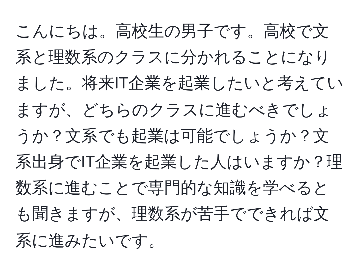 こんにちは。高校生の男子です。高校で文系と理数系のクラスに分かれることになりました。将来IT企業を起業したいと考えていますが、どちらのクラスに進むべきでしょうか？文系でも起業は可能でしょうか？文系出身でIT企業を起業した人はいますか？理数系に進むことで専門的な知識を学べるとも聞きますが、理数系が苦手でできれば文系に進みたいです。