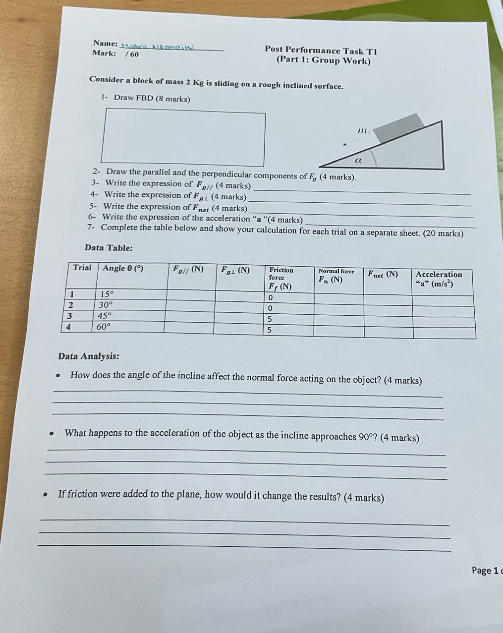 Name: _Post Performance Task T1
Mark: / 60 (Part 1: Group Work)
Consider a block of mass 2 Kg is sliding on a rough inclined surface.
1- Draw FBD (8 marks)
2- Draw the parallel and the perpendicular components of F_g (4 marks).
3- Write the expression of F_g// (4 marks)
4- Write the expression of F_g⊥  (4 marks)
_
_
5- Write the expression of Fnet (4 marks)
_
_
6- Write the expression of the acceleration “a “(4 marks)
7- Complete the table below and show your calculation for each trial on a separate sheet. (20 marks)
Data Table:
Data Analysis:
_
How does the angle of the incline affect the normal force acting on the object? (4 marks)
_
_
_
. What happens to the acceleration of the object as the incline approaches 90° ? (4 marks)
_
_
If friction were added to the plane, how would it change the results? (4 marks)
_
_
_
Page 1