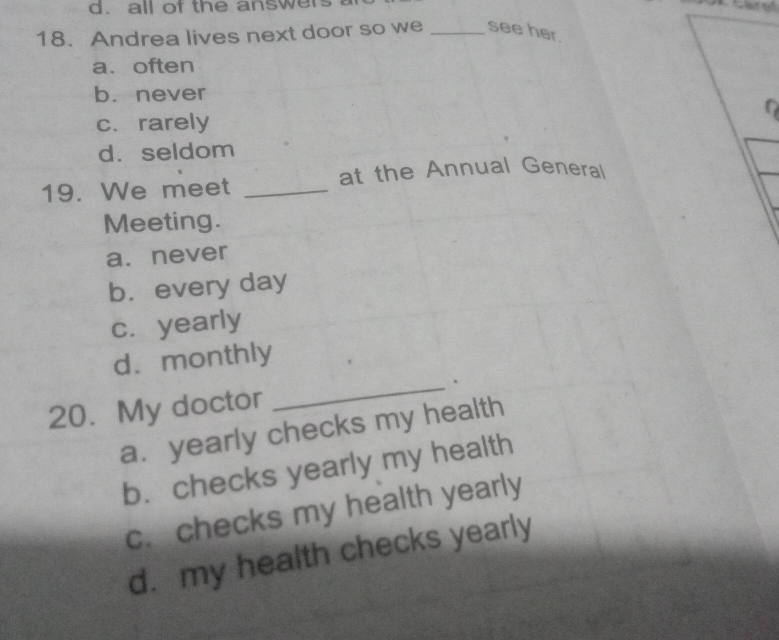 all of the answers
18.Andrea lives next door so we _see her.
a. often
b. never
c.rarely
d. seldom
at the Annual General
19. We meet_
Meeting.
a. never
b. every day
c. yearly
d. monthly
20. My doctor _.
a. yearly checks my health
b. checks yearly my health
c. checks my health yearly
d. my health checks yearly