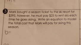 bought a season ticket to the ski resort for
$395, however, he must pay $25 to rent skis each 
time he goes skiing. Write an equation to model 
the total cost that Mark will pay for skiing this 
season.