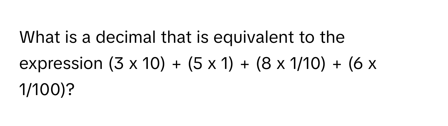 What is a decimal that is equivalent to the expression (3 x 10) + (5 x 1) + (8 x 1/10) + (6 x 1/100)?