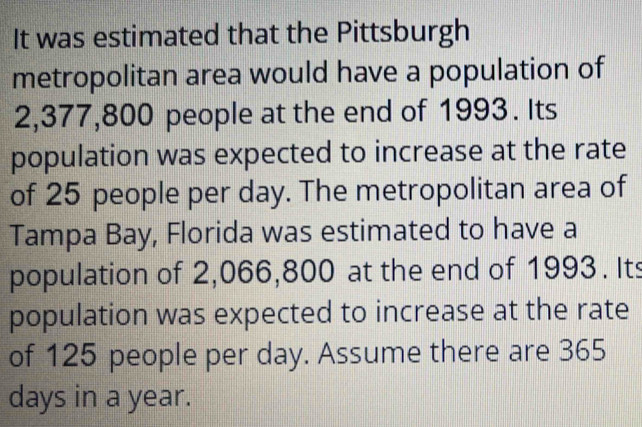 It was estimated that the Pittsburgh 
metropolitan area would have a population of
2,377,800 people at the end of 1993. Its 
population was expected to increase at the rate 
of 25 people per day. The metropolitan area of 
Tampa Bay, Florida was estimated to have a 
population of 2,066,800 at the end of 1993. Its 
population was expected to increase at the rate 
of 125 people per day. Assume there are 365
days in a year.