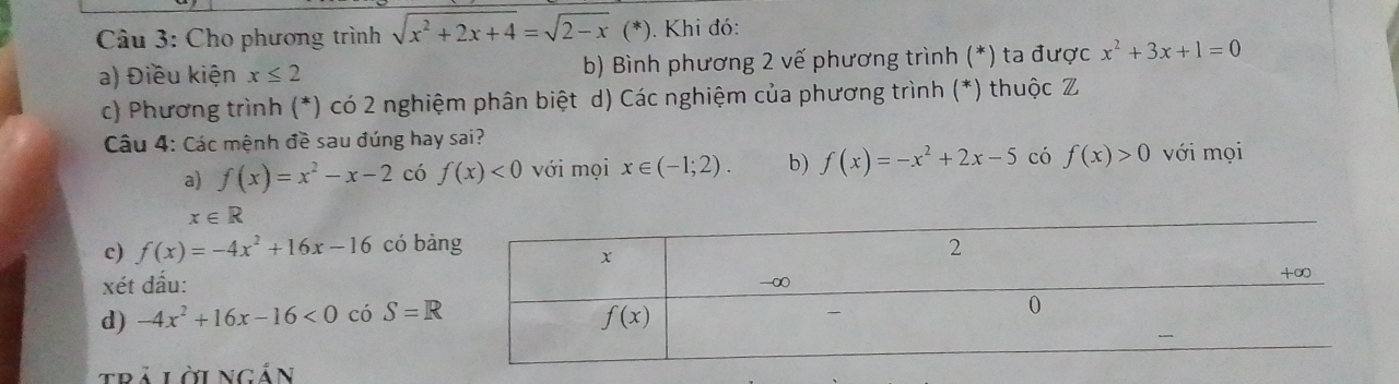 Cho phương trình sqrt(x^2+2x+4)=sqrt(2-x) (*). Khi đó:
a) Điều kiện x≤ 2 b) Bình phương 2 vế phương trình (*) ta được x^2+3x+1=0
c) Phương trình (*) có 2 nghiệm phân biệt d) Các nghiệm của phương trình (*) thuộc Z
Câu 4: Các mệnh đề sau đúng hay sai? với mọi
a) f(x)=x^2-x-2 có f(x)<0</tex> với mọi x∈ (-1;2). b) f(x)=-x^2+2x-5 có f(x)>0
x∈ R
c) f(x)=-4x^2+16x-16 có bả
xét dấu:
d) -4x^2+16x-16<0</tex> có S=R
trả lời ngản