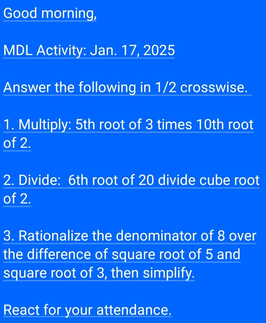 Good morning, 
MDL Activity: Jan. 17, 2025 
Answer the following in 1/2 crosswise. 
1. Multiply: 5th root of 3 times 10th root 
of 2. 
2. Divide: 6th root of 20 divide cube root 
of 2. 
3. Rationalize the denominator of 8 over 
the difference of square root of 5 and 
square root of 3, then simplify. 
React for your attendance.