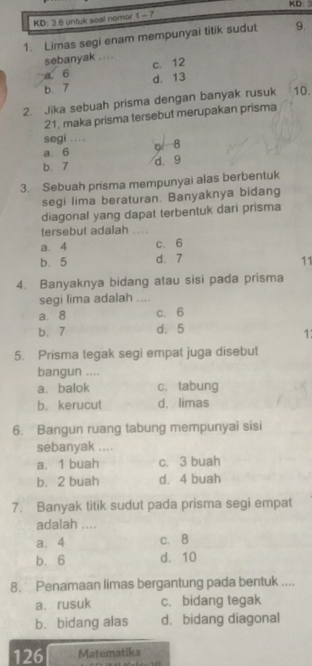 KD: 3
KD: 3.6 untuk soal nomor 1 - 7
1. Limas segi enam mempunyai titik sudut 9.
sebanyak ....
a 6 c. 12
b 7 d. 13
2. Jika sebuah prisma dengan banyak rusuk 10.
21, maka prisma tersebut merupakan prisma
segi ....
8
a. 6
b. 7 d 9
3. Sebuah prisma mempunyai alas berbentuk
segi lima beraturan. Banyaknya bidang
diagonal yang dapat terbentuk dari prisma
tersebut adalah
a. 4 c. 6
b. 5 d. 7 11
4. Banyaknya bidang atau sisi pada prisma
segi lima adalah ....
a. 8 c、 6
b. 7 d. 5
1
5. Prisma tegak segi empat juga disebut
bangun ....
a. balok c. tabung
b. kerucut d, limas
6. Bangun ruang tabung mempunyai sisi
sebanyak ....
a. 1 buah c. 3 buah
b. 2 buah d. 4 buah
7. Banyak titik sudut pada prisma segi empat
adalah ....
a. 4 c. 8
b. 6 d. 10
8. Penamaan limas bergantung pada bentuk ....
a. rusuk c. bidang tegak
b.bidang alas d. bidang diagonal
126 Matematika