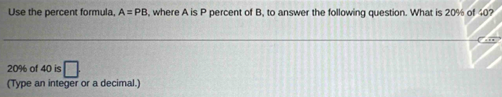 Use the percent formula, A=PB , where A is P percent of B, to answer the following question. What is 20% of 40?
20% of 40 is 
(Type an integer or a decimal.)