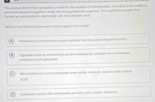 The endosymbiont theory proposes a model for the evolution of mitochondria. According to the model, an
ancestral eukaryote engulfed a small, free-living prokaryotic organism. The engulfed prokaryote then
formed an endosymbiotic relationship with the eukaryotic host.
Which of the following observations best supports the model?
A Prokaryotes and eukaryotes acquire nutrients from the surrounding environment.
B Organelles such as mitochondria and the endoplasmic reticulum have membranes
composed of phospholipids
C Mitochondria and some prokaryotes share similar metabolic reactions that produce
ATP.
D Eukaryotes evolved after prokaryotes and have more complex structures.