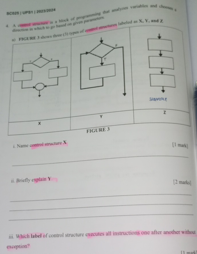 SC025 | UPS1 | 2023/2024 
4. A control structure is a block of programming that analyzes variables and chooses a 
direction in which to go based on given parameters 
a) FIGURE 3 shows three (3) tpes of control structures labeled as X, Y, and Z
sequence
Y
x
FIGURE 3 
i. Name control structure X
[1 mark] 
_ 
ii. Briefly explain Y. 
[2 marks] 
_ 
_ 
_ 
iii. Which label of control structure executes all instructions one after another without 
exception? 
L mark