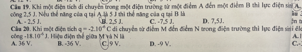 Khi một điện tích di chuyển trong một điện trường từ một điểm A đến một điểm B thì lực điện sin A.
công 2,5 J. Nếu thế năng của q tại A là 5 J thì thế năng của q tại B là i .
A. - 2,5 J. B. 2.5 J. C. -7,5 J. D. 7,5J. ện t
Câu 20. Khi một điện tích q=-2.10^(-6)C di chuyển từ điểm M đến điểm N trong điện trường thì lực điện sii êle
công -18.10^(-6)J. Hiệu điện thế giữa M và N là A. 1
A. 36 V. B. -36 V. C. 9 V. D. -9 V. C.-