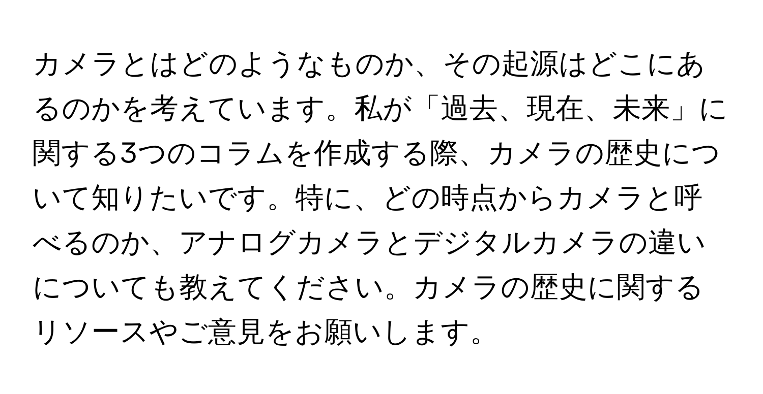 カメラとはどのようなものか、その起源はどこにあるのかを考えています。私が「過去、現在、未来」に関する3つのコラムを作成する際、カメラの歴史について知りたいです。特に、どの時点からカメラと呼べるのか、アナログカメラとデジタルカメラの違いについても教えてください。カメラの歴史に関するリソースやご意見をお願いします。