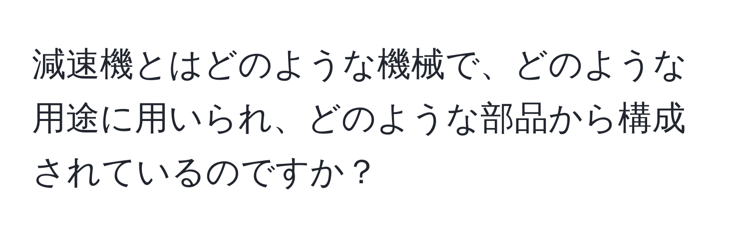 減速機とはどのような機械で、どのような用途に用いられ、どのような部品から構成されているのですか？