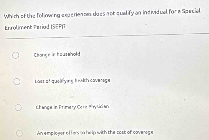 Which of the following experiences does not qualify an individual for a Special
Enrollment Period (SEP)?
Change in household
Loss of qualifying health coverage
Change in Primary Care Physician
An employer offers to help with the cost of coverage