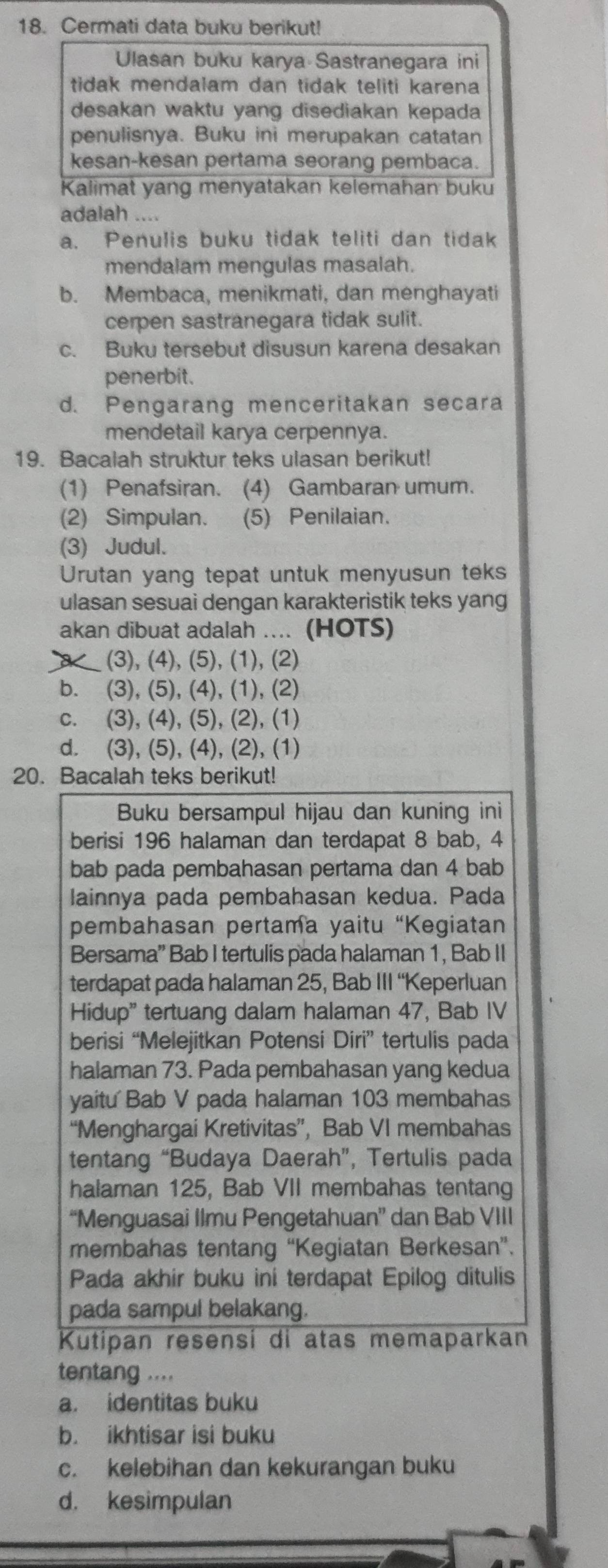 Cermati data buku berikut!
Ulasan buku karya Sastranegara ini
tidak mendalam dan tidak teliti karena 
desakan waktu yang disediakan kepada 
penulisnya. Buku ini merupakan catatan
kesan-kesan pertama seorang pembaca.
Kalimat yang menyatakan kelemahan buku
adalah ....
a. Penulis buku tidak teliti dan tidak
mendalam mengulas masalah.
b. Membaca, menikmati, dan menghayati
cerpen sastranegara tidak sulit.
c. Buku tersebut disusun karena desakan
penerbit.
d. Pengarang menceritakan secara
mendetail karya cerpennya.
19. Bacalah struktur teks ulasan berikut!
(1) Penafsiran. (4) Gambaran umum.
(2) Simpulan. (5) Penilaian.
(3) Judul.
Urutan yang tepat untuk menyusun teks
ulasan sesuai dengan karakteristik teks yang
akan dibuat adalah .... (HOTS)
X (3), (4), (5), (1), (2)
b. (3), (5), (4), (1), (2)
c. (3), (4), (5), (2), (1)
d. (3), (5), (4), (2), (1)
20. Bacalah teks berikut!
Buku bersampul hijau dan kuning ini
berisi 196 halaman dan terdapat 8 bab, 4
bab pada pembahasan pertama dan 4 bab
lainnya pada pembahasan kedua. Pada
pembahasan pertama yaitu “Kegiatan
Bersama”' Bab I tertulis pada halaman 1, Bab II
terdapat pada halaman 25, Bab III “Keperluan
Hidup" tertuang dalam halaman 47, Bab IV
berisi “Melejitkan Potensi Diri” tertulis pada
halaman 73. Pada pembahasan yang kedua
yaitu Bab V pada halaman 103 membahas
“Menghargai Kretivitas”, Bab VI membahas
tentang “Budaya Daerah”, Tertulis pada
halaman 125, Bab VII membahas tentang
“Menguasai Ilmu Pengetahuan” dan Bab VIII
membahas tentang “Kegiatan Berkesan”.
Pada akhir buku ini terdapat Epilog ditulis
pada sampul belakang.
Kutipan resensi di atas memaparkan
tentang ....
a. identitas buku
b. ikhtisar isi buku
c. kelebihan dan kekurangan buku
d. kesimpulan