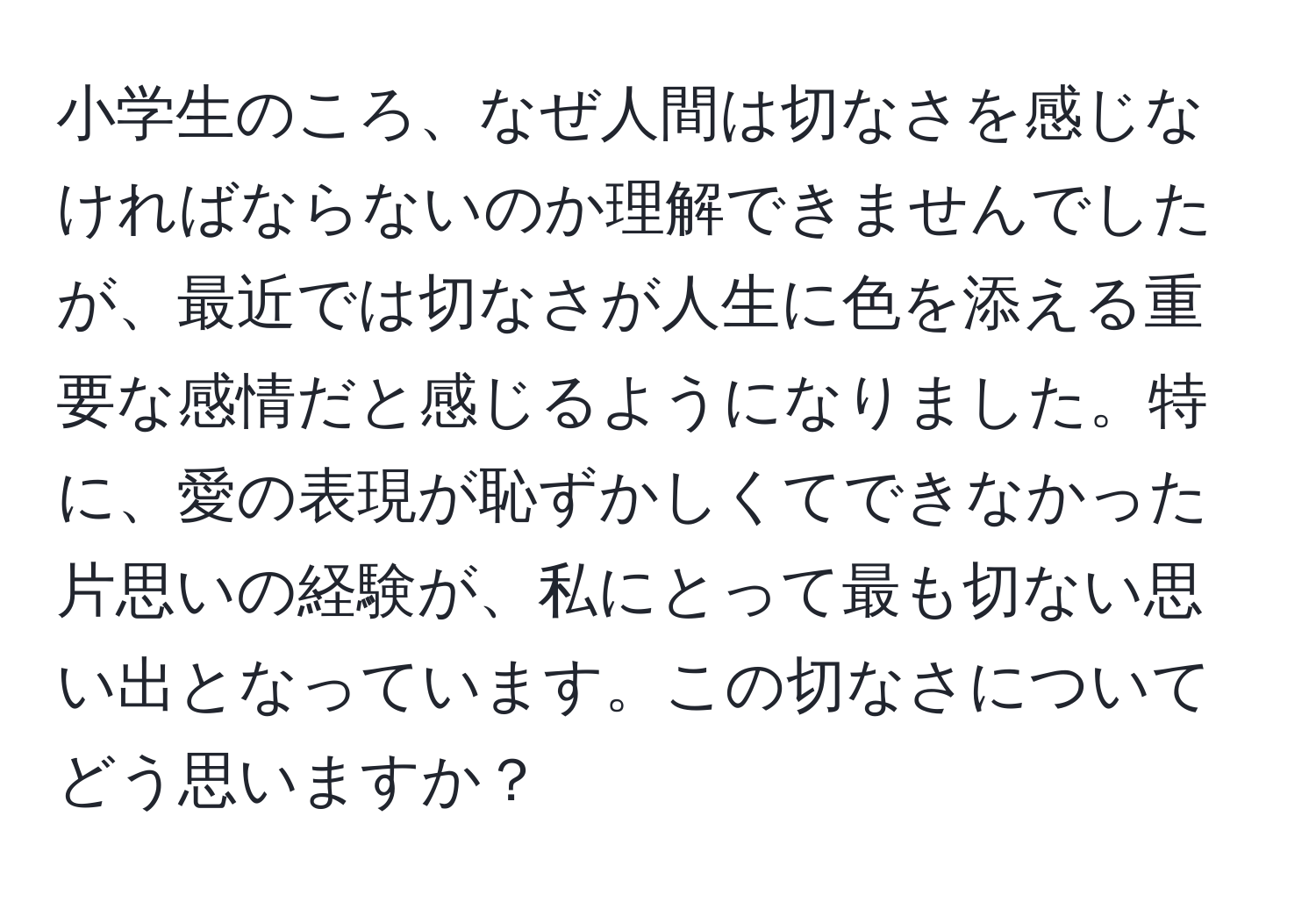 小学生のころ、なぜ人間は切なさを感じなければならないのか理解できませんでしたが、最近では切なさが人生に色を添える重要な感情だと感じるようになりました。特に、愛の表現が恥ずかしくてできなかった片思いの経験が、私にとって最も切ない思い出となっています。この切なさについてどう思いますか？