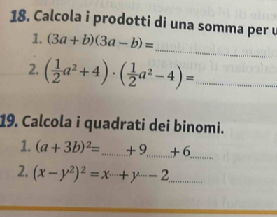 Calcola i prodotti di una somma per u 
_ 
1. (3a+b)(3a-b)=
2. ( 1/2 a^2+4)· ( 1/2 a^2-4)= _ 
19. Calcola i quadrati dei binomi. 
1. (a+3b)^2= +9+6 ___ 
2. (x-y^2)^2=x^(.....)·s -2. _