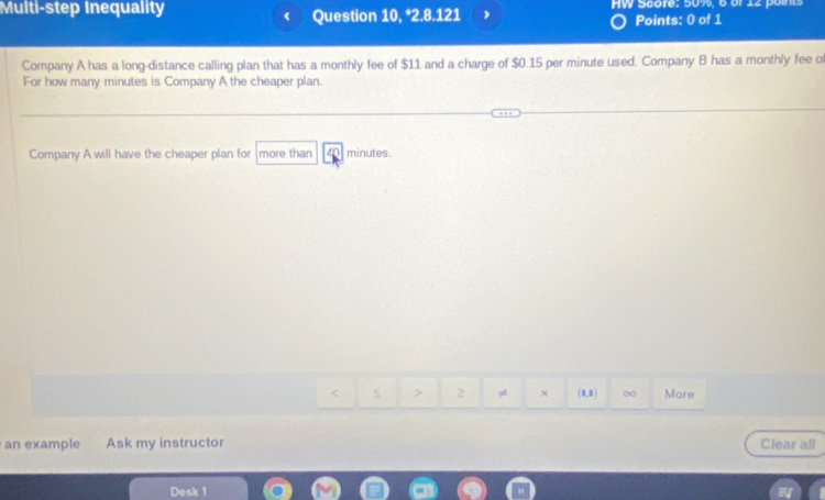 Multi-step Inequality Question 10, *2.8.121 W Score: 50% , 6 or 2 o i 
Points: 0 of 1 
Company A has a long-distance calling plan that has a monthly fee of $11 and a charge of $0.15 per minute used. Company B has a monthly fee of 
For how many minutes is Company A the cheaper plan. 
Company A will have the cheaper plan for more than minutes. 
2 7 χ (8,0) More 
an example Ask my instructor Clear all 
Desk 1