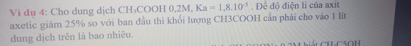 Ví dụ 4: Cho dung dịch CH_3COOH0, 2M, Ka=1,8.10^(-5). Để độ điện li của axit 
axetic giảm 25% so với ban đầu thì khối lượng CH3COOH cần phải cho vào 1 lít 
dung dịch trên là bao nhiêu. 
Mhiết CHC5OH