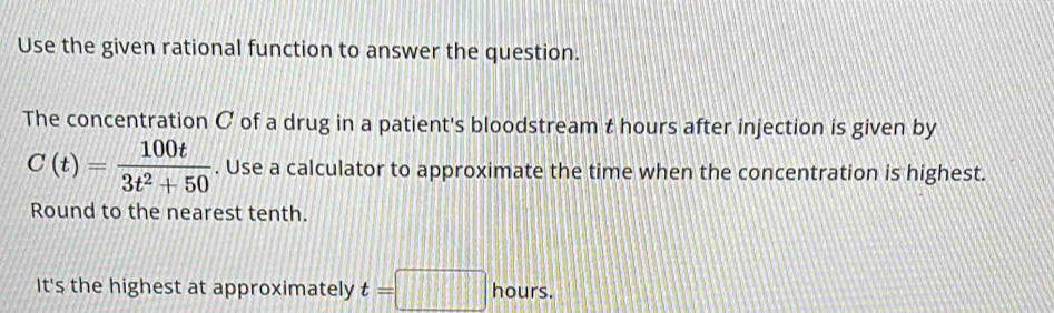 Use the given rational function to answer the question. 
The concentration C of a drug in a patient's bloodstream t hours after injection is given by
C(t)= 100t/3t^2+50 . Use a calculator to approximate the time when the concentration is highest. 
Round to the nearest tenth. 
It's the highest at approximately t=□ hours.