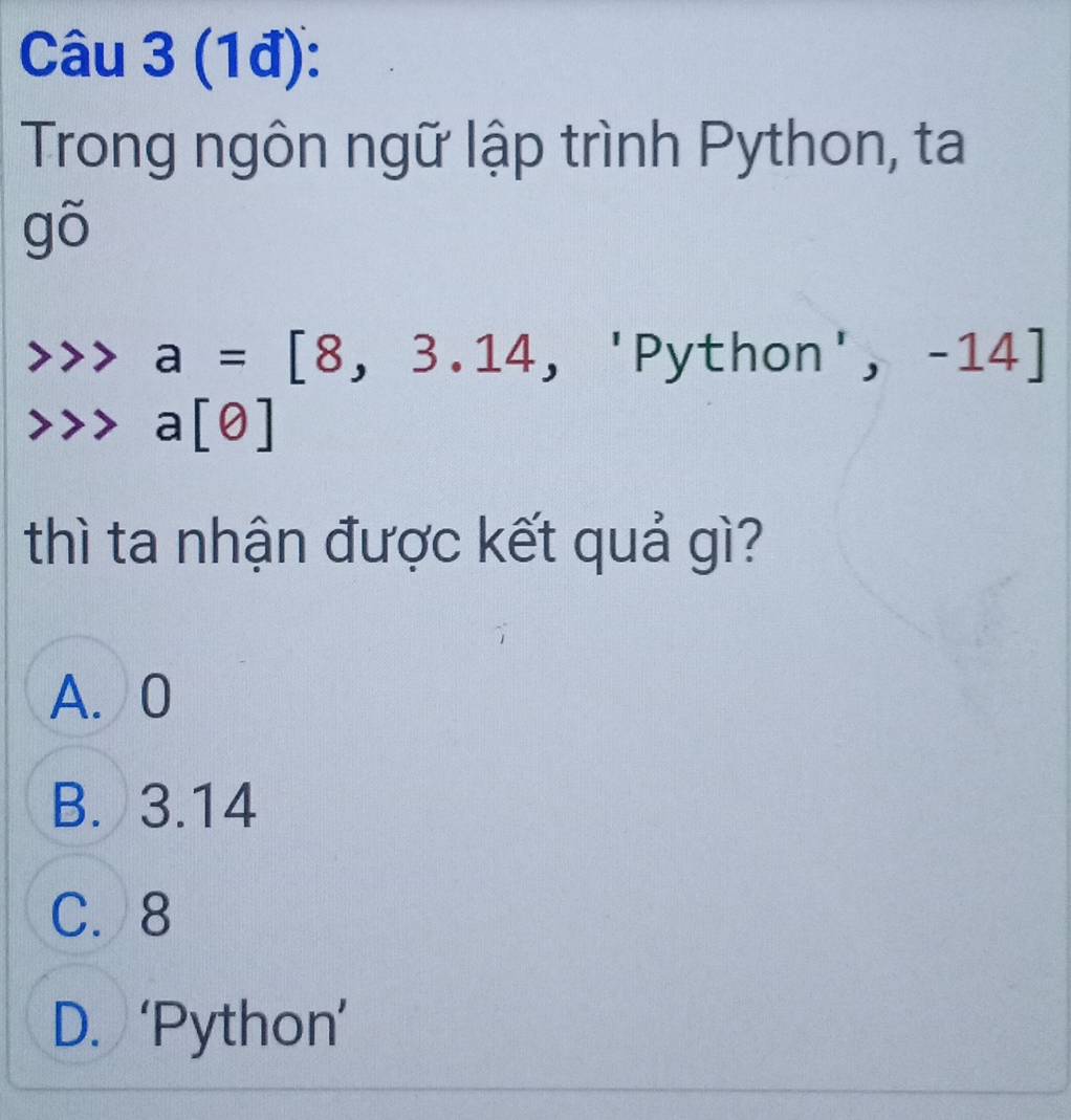 (1đ):
Trong ngôn ngữ lập trình Python, ta
90 )
a=[8,3.14, 'Python ',-14]
a[θ ]
thì ta nhận được kết quả gì?
A. 0
B. 3.14
C. 8
D. ‘Python’