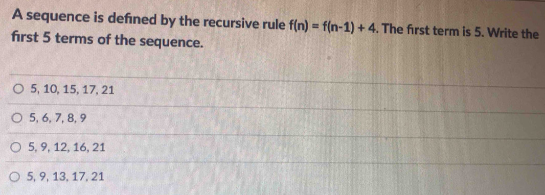 A sequence is defned by the recursive rule f(n)=f(n-1)+4. The frst term is 5. Write the
first 5 terms of the sequence.
5, 10, 15, 17, 21
5, 6, 7, 8, 9
5, 9, 12, 16, 21
5, 9, 13, 17, 21