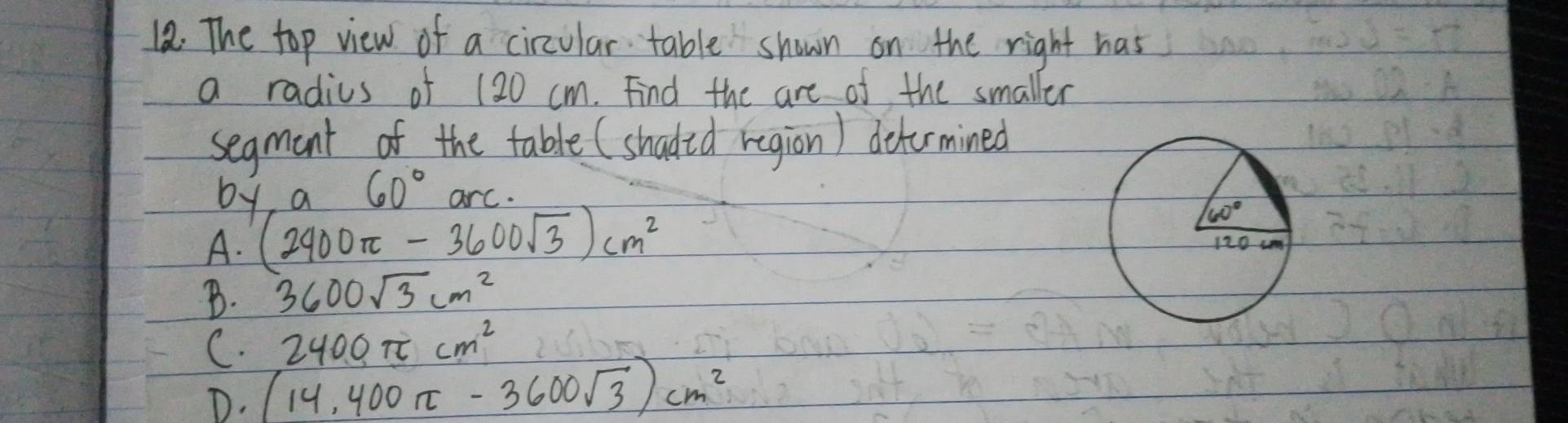 The top view of a circular table shown on the right has
a radius of 120 cm. Find the are of the smaller
segmant of the table (shadid region) detormined
by a 60° arc.
A. (2400π -3600sqrt(3))cm^2
B. 3600sqrt(3)cm^2
C. 2400π cm^2
D. (14,400π -3600sqrt(3))cm^2