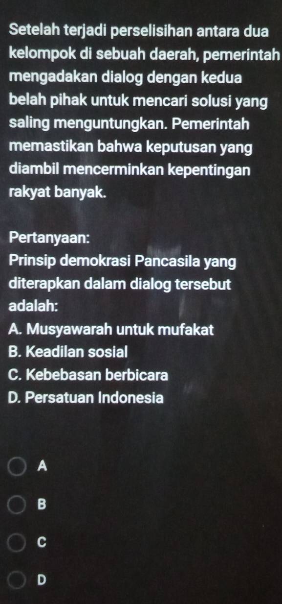 Setelah terjadi perselisihan antara dua
kelompok di sebuah daerah, pemerintah
mengadakan dialog dengan kedua
belah pihak untuk mencari solusi yang
saling menguntungkan. Pemerintah
memastikan bahwa keputusan yang
diambil mencerminkan kepentingan
rakyat banyak.
Pertanyaan:
Prinsip demokrasi Pancasila yang
diterapkan dalam dialog tersebut
adalah:
A. Musyawarah untuk mufakat
B. Keadilan sosial
C. Kebebasan berbicara
D. Persatuan Indonesia
A
B
C
D