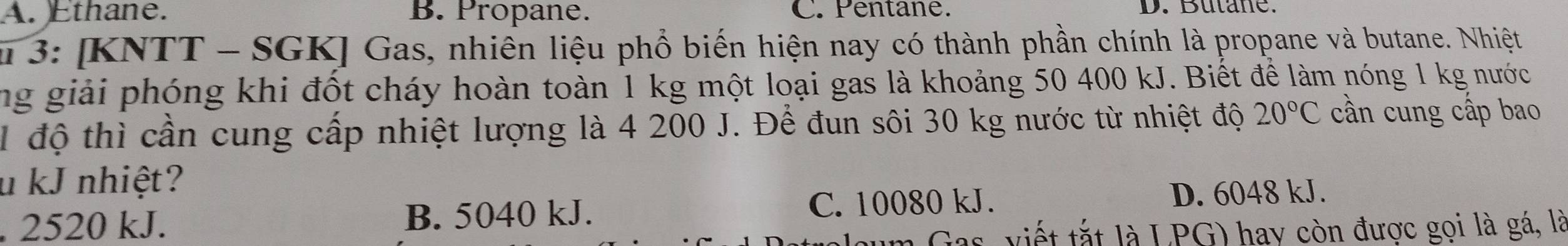 A. Ethane. B. Propane. C. Pentane. D. Butane.
u 3: [KNTT - SGK] Gas, nhiên liệu phổ biến hiện nay có thành phần chính là propane và butane. Nhiệt
ng giải phóng khi đốt cháy hoàn toàn 1 kg một loại gas là khoảng 50 400 kJ. Biết để làm nóng 1 kg nước
1 độ thì cần cung cấp nhiệt lượng là 4 200 J. Để đun sôi 30 kg nước từ nhiệt độ 20°C cần cung cấp bao
u kJ nhiệt?
. 2520 kJ. B. 5040 kJ.
C. 10080 kJ. D. 6048 kJ.
im Gas, viết tắt là LPG) hay còn được gọi là gá, là