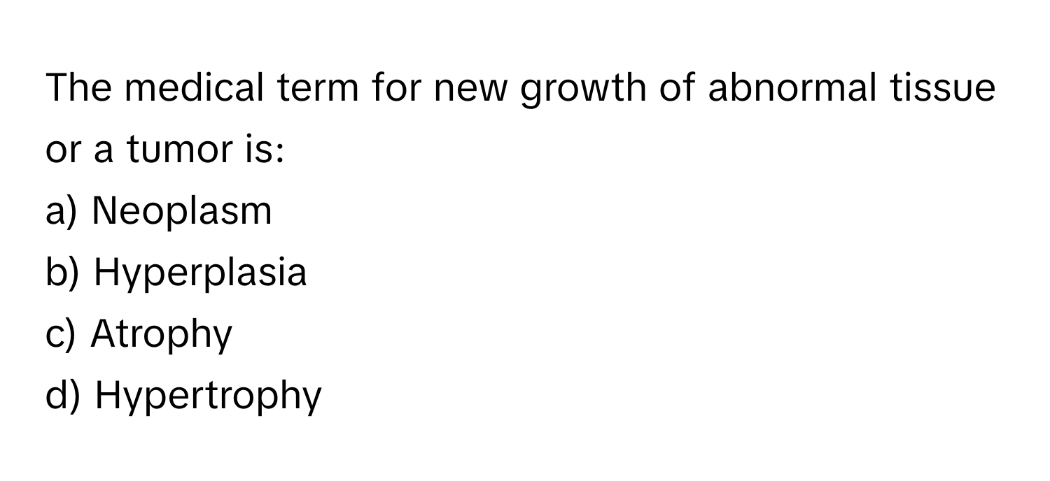 The medical term for new growth of abnormal tissue or a tumor is:

a) Neoplasm 
b) Hyperplasia 
c) Atrophy 
d) Hypertrophy