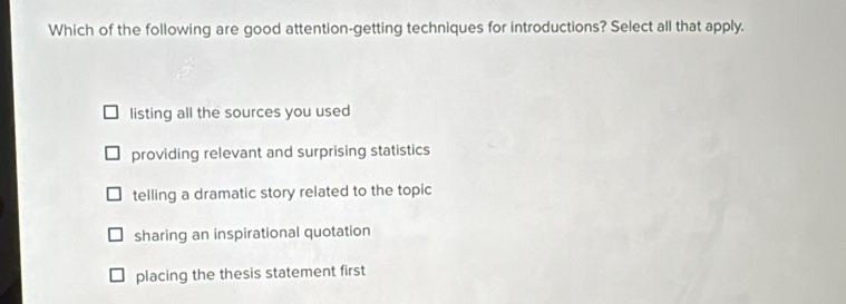 Which of the following are good attention-getting techniques for introductions? Select all that apply.
listing all the sources you used
providing relevant and surprising statistics
telling a dramatic story related to the topic
sharing an inspirational quotation
placing the thesis statement first