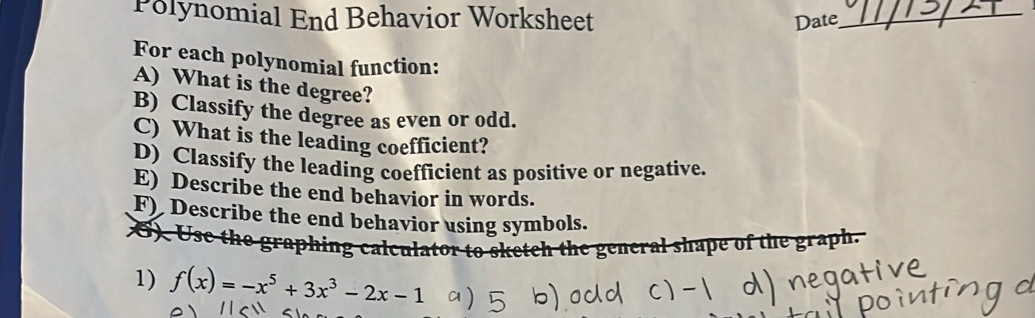 Polynomial End Behavior Worksheet Date_ 
For each polynomial function: 
A) What is the degree? 
B) Classify the degree as even or odd. 
C) What is the leading coefficient? 
D) Classify the leading coefficient as positive or negative. 
E) Describe the end behavior in words. 
F) Describe the end behavior using symbols. 
6) Use 
the graphing calculator to sketch the general shape of the graph. 
1) f(x)=-x^5+3x^3-2x-1