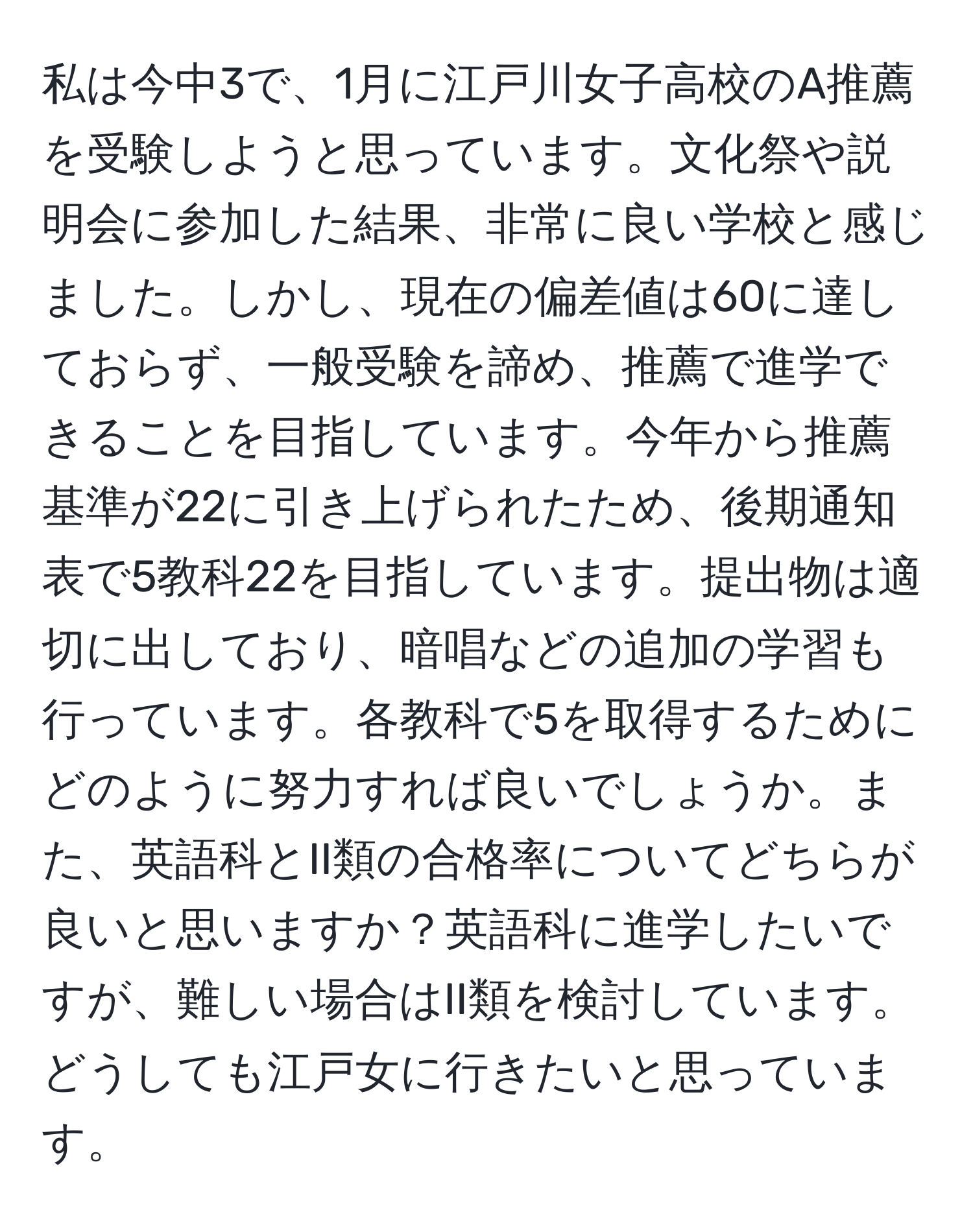 私は今中3で、1月に江戸川女子高校のA推薦を受験しようと思っています。文化祭や説明会に参加した結果、非常に良い学校と感じました。しかし、現在の偏差値は60に達しておらず、一般受験を諦め、推薦で進学できることを目指しています。今年から推薦基準が22に引き上げられたため、後期通知表で5教科22を目指しています。提出物は適切に出しており、暗唱などの追加の学習も行っています。各教科で5を取得するためにどのように努力すれば良いでしょうか。また、英語科とII類の合格率についてどちらが良いと思いますか？英語科に進学したいですが、難しい場合はII類を検討しています。どうしても江戸女に行きたいと思っています。