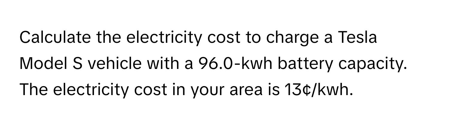 Calculate the electricity cost to charge a Tesla Model S vehicle with a 96.0-kwh battery capacity. The electricity cost in your area is 13¢/kwh.