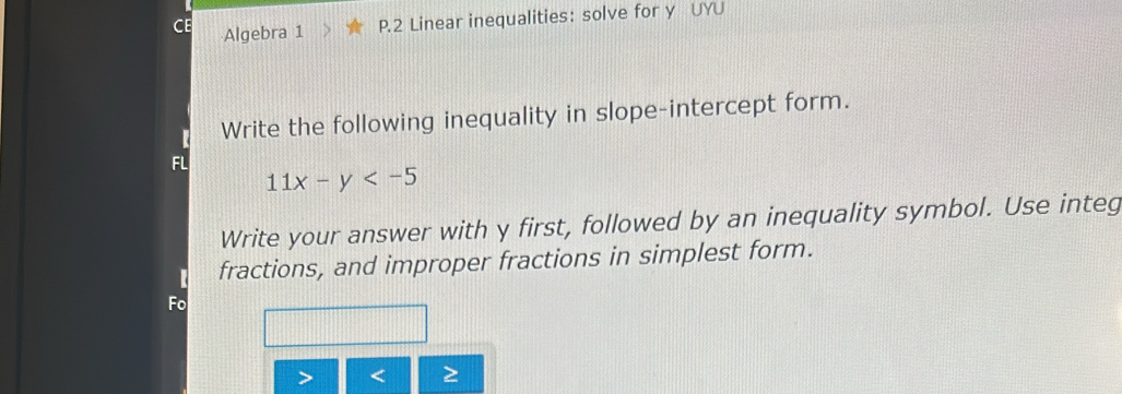 Algebra 1 P.2 Linear inequalities: solve for y UYU 
Write the following inequality in slope-intercept form. 
FL
11x-y
Write your answer with y first, followed by an inequality symbol. Use integ 
fractions, and improper fractions in simplest form. 
Fo