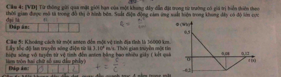 [VD] Từ thông gửi qua mặt giới hạn của một khung dây dẫn đặt trong từ trường có giá trị biến thiên theo
thời gian được mô tả trong đồ thị ở hình bên. Suất điện động cảm ứng xuất hiện trong khung dây có độ lớn cực
đại là 0L
Đáp án: 
Cầu 5: Khoảng cách từ một anten đến một vệ tinh địa tĩnh là 36000 km.
Lấy tốc độ lan truyền sóng điện từ là 3.10^8m/s s. Thời gian truyền một tín
hiệu sóng vô tuyến từ vệ tinh đến anten bằng bao nhiêu giây ( kết quả
làm tròn hai chữ số sau dấu phầy)
Đáp án: 
wanh truc A nằm trong mặt