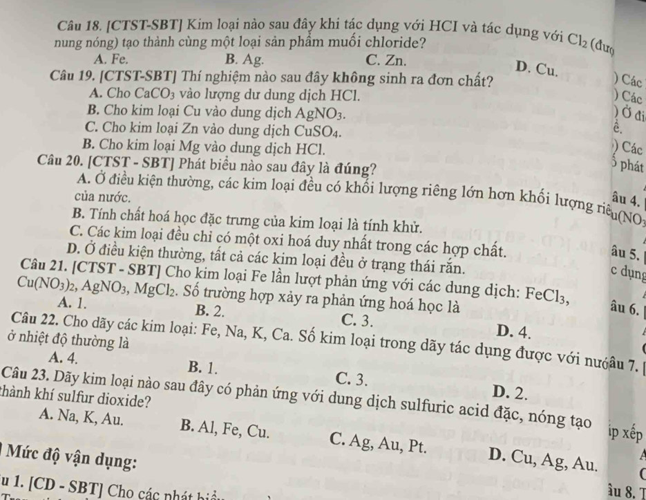 [CTST-SBT] Kim loại nào sau đây khi tác dụng với HCI và tác dụng với
nung nóng) tạo thành cùng một loại sản phầm muối chloride? Cl_2 (dưo
A. Fe. B. Ag. C. Zn.
D. Cu.
Câu 19. [CTST-SBT] Thí nghiệm nào sau đây không sinh ra đơn chất? ) Các
A. Cho CaCO_3 vào lượng dư dung dịch HCl.
) Các
B. Cho kim loại Cu vào dung dịch A gNO_3. ) Ở đi
C. Cho kim loại Zn vào dung dịch CuSO4.
ê.
B. Cho kim loại Mg vào dung dịch HCl.
) Các
Câu 20. [CTST - SBT] Phát biểu nào sau đây là đúng?
3 phát
A. Ở điều kiện thường, các kim loại đều có khối lượng riêng lớn hơn khối lượng riêu(NO)
của nước. âu 4.
B. Tính chất hoá học đặc trưng của kim loại là tính khử.
C. Các kim loại đều chỉ có một oxi hoá duy nhất trong các hợp chất.
âu 5.
D. Ở điều kiện thường, tất cả các kim loại đều ở trạng thái rắn.
c dụng
Câu 21. [CTST - SBT] Cho kim loại Fe lần lượt phản ứng với các dung dịch: FeCl₃,
Cu(NO_3)_2 AgNO_3,MgCl_2 Số trường hợp xảy ra phản ứng hoá học là
âu 6.
A. 1. B. 2. C. 3. D. 4.
ở nhiệt độ thường là
Câu 22. Cho dãy các kim loại: Fe, Na, K, Ca. Số kim loại trong dãy tác dụng được với nướâu 7.
A. 4. B. 1. C. 3. D. 2.
khành khí sulfur dioxide? Câu 23. Dãy kim loại nào sau đây có phản ứng với dung dịch sulfuric acid đặc, nóng tạo ip xếp
A. Na, K, Au. B. Al, Fe, Cu. C. Ag, Au, Pt. D. Cu, Ag, Au.
Mức độ vận dụng:
a

u 1. [CD - SBT] Cho các nhát hiểu
âu 8. T