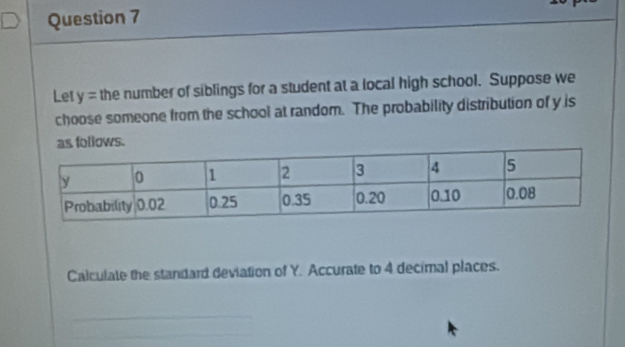 Let y= the number of siblings for a student at a local high school. Suppose we 
choose someone from the school at random. The probability distribution of y is 
lows. 
Calculate the standard deviation of Y. Accurate to 4 decimal places.